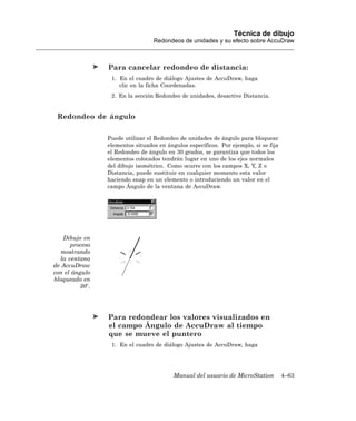 Técnica de dibujo
                                 Redondeos de unidades y su efecto sobre AccuDraw



                Para cancelar redondeo de distancia:
                 1. En el cuadro de diálogo Ajustes de AccuDraw, haga
                    clic en la ficha Coordenadas.
                 2. En la sección Redondeo de unidades, desactive Distancia.


 Redondeo de ángulo

                Puede utilizar el Redondeo de unidades de ángulo para bloquear
                elementos situados en ángulos específicos. Por ejemplo, si se fija
                el Redondeo de ángulo en 30 grados, se garantiza que todos los
                elementos colocados tendrán lugar en uno de los ejes normales
                del dibujo isométrico. Como ocurre con los campos X, Y, Z o
                Distancia, puede sustituir en cualquier momento esta valor
                haciendo snap en un elemento o introduciendo un valor en el
                campo Ángulo de la ventana de AccuDraw.




   Dibujo en
      proceso
   mostrando
  la ventana
de AccuDraw
con el ángulo
bloqueado en
         30 .




                Para redondear los valores visualizados en
                el campo Ángulo de AccuDraw al tiempo
                que se mueve el puntero
                 1. En el cuadro de diálogo Ajustes de AccuDraw, haga




                                         Manual del usuario de MicroStation          4–63
 