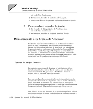 Técnica de dibujo
               Desplazamiento de la brújula de AccuDraw


                           clic en la ficha Coordenadas.
                         2. En la sección Redondeo de unidades, active Ángulo.
                         3. En el campo Ángulo, introduzca el incremento deseado en grados.


                        Para cancelar el redondeo de ángulo:
                         1. En el cuadro de diálogo Ajustes de AccuDraw, haga
                            clic en la ficha Coordenadas.
                         2. En la sección Redondeo de unidades, desactive Ángulo.


       Desplazamiento de la brújula de AccuDraw

                       Por defecto, AccuDraw sitúa su brújula en la ubicación del último
                       punto de datos. Sin embargo, hay ocasiones en que tendrá que
                       hacerse con el control de la brújula de AccuDraw. Las operaciones
                       de puntos tentativos pueden aprovechar mejor las funcionalidades
                       de AccuDraw cuando “desbloquea” la brújula y la sitúa allí donde
                       sea necesario. A continuación se explica cómo hacerlo, así como las
                       distintas maneras en que puede utilizar AccuDraw para llevar a cabo
                       operaciones que, de otra forma, presentarían dificultades.



       Opción de origen flotante

                       En cualquier momento puede desplazar la brújula de AccuDraw
                       hasta la ubicación del puntero. Puede realizar esto con el método
                       abreviado de teclado “O”, que obliga a AccuDraw a mover la
                       brújula hasta la ubicación actual del puntero.


                       Esto ocurre independientemente de la herramienta o de la operación
                       actualmente seleccionada. Es importante tener en cuenta este último
                       punto. AccuDraw se considera una funcionalidad no modal por el
                       hecho de que en ella no es necesario que el usuario se encuentre en una
                       fase predeterminada del procedimiento para que éste se ejecute.


                       en la práctica, el uso más frecuente de un punto de origen de la brújula
                       nuevamente ubicado es indizar el elemento que se está construyendo a

4–64   Manual del usuario de MicroStation
 