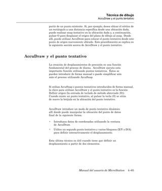 Técnica de dibujo
                                                     AccuDraw y el punto tentativo

           partir de un punto existente. Si, por ejemplo, desea ubicar el vértice de
           un rectángulo a una distancia específica desde una ubicación dada,
           puede realizar snap tentativo en la ubicación dada y, a continuación,
           pulsar O para desplazar el origen del plano de dibujo al snap. Desde
           allí, puede utilizar AccuDraw para colocar el punto tentativo desde este
           punto de origen nuevamente ubicado. Este procedimiento se explica en
           la siguiente sección acerca de AccuDraw y el punto tentativo.



AccuDraw y el punto tentativo

           La creación de desplazamientos de precisión es una función
           fundamental del proceso de diseno. AccuDraw ejecuta esta
           importante función utilizando puntos tentativos. Éstos se
           pueden introducir de forma manual o puede simplificar aún
           más el proceso utilizando AccuSnap.


           Si utiliza AccuSnap o puntos tentativos introducidos de forma manual,
           la clave para utilizar AccuDraw y el punto tentativo es la función
           Definir origen (la entrada de teclado de método abreviado 〈O〉).
           Cuando existe un punto tentativo, al pulsar la tecla 〈O〉 se sitúa
           de nuevo la brújula en la ubicación del punto tentativo.


           AccuDraw introduce un modo de punto tentativo dinámico
           allí donde puede manipular la ubicación del punto de datos
           final de la siguiente forma:

           •   Introduzca datos de coordenadas utilizando la ventana
               de AccuDraw.
           •   Utilice un segundo punto tentativo y varios bloqueos (X/Y o D/A)
               para definir interactivamente el desplazamiento.


           Esta última técnica es útil cuando tiene que definir un
           desplazamiento a partir de dos elementos.




                                    Manual del usuario de MicroStation        4–65
 
