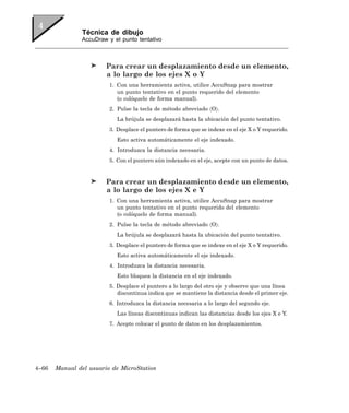 Técnica de dibujo
               AccuDraw y el punto tentativo



                        Para crear un desplazamiento desde un elemento,
                        a lo largo de los ejes X o Y
                         1. Con una herramienta activa, utilice AccuSnap para mostrar
                            un punto tentativo en el punto requerido del elemento
                            (o colóquelo de forma manual).
                         2. Pulse la tecla de método abreviado 〈O〉.
                            La brújula se desplazará hasta la ubicación del punto tentativo.
                         3. Desplace el puntero de forma que se indexe en el eje X o Y requerido.
                            Esto activa automáticamente el eje indexado.
                         4. Introduzca la distancia necesaria.
                         5. Con el puntero aún indexado en el eje, acepte con un punto de datos.


                        Para crear un desplazamiento desde un elemento,
                        a lo largo de los ejes X e Y
                         1. Con una herramienta activa, utilice AccuSnap para mostrar
                            un punto tentativo en el punto requerido del elemento
                            (o colóquelo de forma manual).
                         2. Pulse la tecla de método abreviado 〈O〉.
                            La brújula se desplazará hasta la ubicación del punto tentativo.
                         3. Desplace el puntero de forma que se indexe en el eje X o Y requerido.
                            Esto activa automáticamente el eje indexado.
                         4. Introduzca la distancia necesaria.
                            Esto bloquea la distancia en el eje indexado.
                         5. Desplace el puntero a lo largo del otro eje y observe que una línea
                            discontinua indica que se mantiene la distancia desde el primer eje.
                         6. Introduzca la distancia necesaria a lo largo del segundo eje.
                            Las líneas discontinuas indican las distancias desde los ejes X e Y.
                         7. Acepte colocar el punto de datos en los desplazamientos.




4–66   Manual del usuario de MicroStation
 