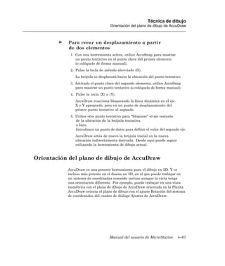 Técnica de dibujo
                                    Orientación del plano de dibujo de AccuDraw



           Para crear un desplazamiento a partir
           de dos elementos
            1. Con una herramienta activa, utilice AccuSnap para mostrar
               un punto tentativo en el punto clave del primer elemento
               (o colóquelo de forma manual).
            2. Pulse la tecla de método abreviado 〈O〉.
               La brújula se desplazará hasta la ubicación del punto tentativo.
            3. Activado el punto clave del segundo elemento, utilice AccuSnap
               para mostrar un punto tentativo (o colóquelo de forma manual).
            4. Pulse la tecla 〈X〉 o 〈Y〉.
               AccuDraw reacciona bloqueando la línea dinámica en el eje
               X o Y apropiado, pero en un punto de desplazamiento del
               primer punto tentativo al segundo.
            5. Utilice otro punto tentativo para “bloquear” el eje restante
               de la ubicación de la brújula tentativa.
               o bien
               Introduzca un punto de datos para definir el valor del segundo eje.
               AccuDraw sitúa de nuevo la brújula inicial en la nueva
               ubicación indirectamente derivada. Desde aquí puede seguir
               utilizando la herramienta de dibujo actual.


Orientación del plano de dibujo de AccuDraw

           AccuDraw es una potente herramienta para el dibujo en 2D. Y es
           incluso más potente en el diseno en 3D, en el que puede trabajar en
           un sistema de coordinadas conocido incluso aunque la vista tenga
           una orientación diferente. Por ejemplo, puede trabajar en una vista
           isométrica con el plano de dibujo de AccuDraw orientado en la Planta.
           AccuDraw orienta el plano de dibujo con el ajuste Rotación del sistema
           de coordenadas del cuadro de diálogo Ajustes de AccuDraw:




                                    Manual del usuario de MicroStation      4–67
 