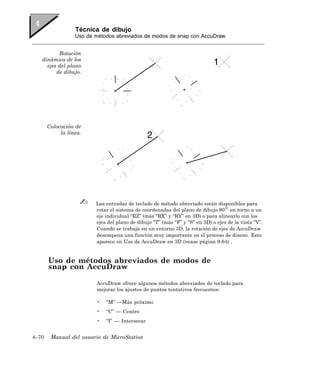 Técnica de dibujo
                  Uso de métodos abreviados de modos de snap con AccuDraw


          Rotación
   dinámica de los
     ejes del plano
         de dibujo.




       Colocación de
            la línea.




                         Las entradas de teclado de método abreviado están disponibles para
                         rotar el sistema de coordenadas del plano de dibujo 90 en torno a un
                         eje individual “RZ” (más “RX” y “RY” en 3D) o para alinearlo con los
                         ejes del plano de dibujo “T” (más “F” y “S” en 3D) o ejes de la vista “V”.
                         Cuando se trabaja en un entorno 3D, la rotación de ejes de AccuDraw
                         desempena una función muy importante en el proceso de diseno. Esto
                         aparece en Uso de AccuDraw en 3D (vease página 9-64) .


       Uso de métodos abreviados de modos de
       snap con AccuDraw

                         AccuDraw ofrece algunos métodos abreviados de teclado para
                         mejorar los ajustes de puntos tentativos frecuentes:

                         •   “M” —Más próximo
                         •   “C” — Centro
                         •   “I” — Intersecar


4–70    Manual del usuario de MicroStation
 