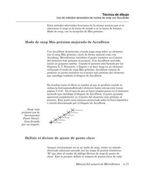 Técnica de dibujo
                         Uso de métodos abreviados de modos de snap con AccuDraw

                 Estos métodos abreviados funcionan de la misma manera que si se
                 selecciona el snap en la barra de estado o en la barra de botones
                 Modo de snap, con la excepción de Más próximo.



  Modo de snap Más próximo mejorado de AccuDraw

                 Con AccuDraw desactivado, cuando haga snap sobre un elemento
                 con el snap Más próximo, tanto de forma manual como con
                 AccuSnap, MicroStation introduce el punto tentativo en el punto
                 del elemento más próximo al puntero. Con AccuDraw activado,
                 existe un pequeno cambio. Cuando el puntero está forzado por los
                 bloqueos X, Y, Distancia, o Ángulo y se hace snap en un elemento
                 utilizando el modo de snap Más próximo, AccuDraw tratará de
                 producir un punto tentativo en el punto más próximo del elemento
                 que satisfaga también el bloqueo de AccuDraw.


                 En muchos casos el efecto es similar al que se produce cuando se
                 utiliza la herramientaExtender elemento hasta intersección (vease
                 página 5-114) . En el caso de que no haya ningún punto en el elemento
                 ajustado que satisfaga el bloqueo de AccuDraw, el punto ajustado
                 aparecerá simplemente en el punto del elemento más próximo al
                 puntero. Este punto será entonces proyectado sobre la línea hipotética
                 o círculo determinado por el bloqueo de AccuDraw.

    Snap más
próximo con la
  herramienta
 Poner Smart-
  Line forzado
por un ángulo.




  Definir el divisor de ajuste de punto clave

                 Aunque técnicamente no es un modo de snap, existe un método
                 abreviado adicional asociado con los snaps de puntos tentativos,
                 “K” que abre el cuadro de diálogo Divisor de snap de punto de
                 clave. Esto le permite definir el número de puntos clave de cada


                                         Manual del usuario de MicroStation         4–71
 