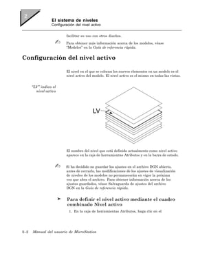 El sistema de niveles
                 Configuración del nivel activo


                          facilitar su uso con otros diseños.

                         Para obtener más información acerca de los modelos, véase
                         “Modelos” en la Guía de referencia rápida.


Configuración del nivel activo

                          El nivel en el que se colocan los nuevos elementos en un modelo es el
                          nivel activo del modelo. El nivel activo es el mismo en todas las vistas.


      “LV” indica el
        nivel activo




                          El nombre del nivel que está definido actualmente como nivel activo
                          aparece en la caja de herramientas Atributos y en la barra de estado.


                         Si ha decidido no guardar los ajustes en el archivo DGN abierto,
                         antes de cerrarlo, las modificaciones de los ajustes de visualización
                         de niveles de los modelos no permanecerán en vigor la próxima
                         vez que abra el archivo. Para obtener información acerca de los
                         ajustes guardados, véase Salvaguarda de ajustes del archivo
                         DGN en la Guía de referencia rápida.


                          Para definir el nivel activo mediante el cuadro
                          combinado Nivel activo
                           1. En la caja de herramientas Atributos, haga clic en el




2–2   Manual del usuario de MicroStation
 