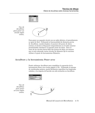 Técnica de dibujo
                                       Efecto de AccuDraw sobre diversas herramientas




       Uso de
    AccuDraw
para poner un
 círculo según
        centro.


                  Para poner un segundo círculo con un radio idéntico, el procedimiento
                  es igual de fácil. Utilizando la funcionalidad de distancia previa
                  de AccuDraw, cuando desplace el puntero del punto de datos
                  central, el círculo se bloqueará temporalmente en el radio anterior
                  permitiéndole introducir el segundo punto de datos. Para el
                  resto de los círculos hacen falta dos puntos de datos, de manera
                  que si está colocando varios círculos de diámetro fijo le conviene
                  utilizar el ajuste de herramientas Diámetro.



  AccuDraw y la herramienta Poner arco

                  Puede utilizarse AccuDraw para simplificar la operación de la
                  herramienta Poner arco (vease página 3-70) . Utilizando el sistema
                  de coordenadas polares, puede fácilmente especificar las longitudes
                  radiales y los ángulos de barrido con sólo teclearlos en AccuDraw.




      Uso de
   AccuDraw
  para poner
un arco según
       centro.




                                          Manual del usuario de MicroStation       4–73
 