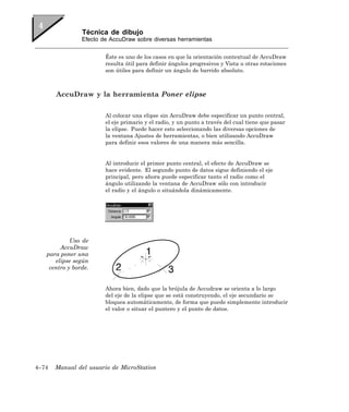 Técnica de dibujo
                Efecto de AccuDraw sobre diversas herramientas


                        Éste es uno de los casos en que la orientación contextual de AccuDraw
                        resulta útil para definir ángulos progresivos y Vista u otras rotaciones
                        son útiles para definir un ángulo de barrido absoluto.



       AccuDraw y la herramienta Poner elipse

                        Al colocar una elipse sin AccuDraw debe especificar un punto central,
                        el eje primario y el radio, y un punto a través del cual tiene que pasar
                        la elipse. Puede hacer esto seleccionando las diversas opciones de
                        la ventana Ajustes de herramientas, o bien utilizando AccuDraw
                        para definir esos valores de una manera más sencilla.


                        Al introducir el primer punto central, el efecto de AccuDraw se
                        hace evidente. El segundo punto de datos sigue definiendo el eje
                        principal, pero ahora puede especificar tanto el radio como el
                        ángulo utilizando la ventana de AccuDraw sólo con introducir
                        el radio y el ángulo o situándola dinámicamente.




            Uso de
        AccuDraw
   para poner una
      elipse según
    centro y borde.


                        Ahora bien, dado que la brújula de Accudraw se orienta a lo largo
                        del eje de la elipse que se está construyendo, el eje secundario se
                        bloquea automáticamente, de forma que puede simplemente introducir
                        el valor o situar el puntero y el punto de datos.




4–74   Manual del usuario de MicroStation
 