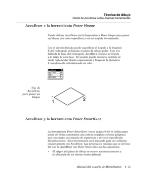 Técnica de dibujo
                                    Efecto de AccuDraw sobre diversas herramientas

  AccuDraw y la herramienta Poner bloque

                Puede utilizar AccuDraw con la herramienta Poner bloque para poner
                un bloque con cotas específicas y con un ángulo determinado.


                Con el método Rotado puede especificar el ángulo y la longitud
                X del rectángulo utilizando el plano de dibujo polar. Una vez
                definida la base del rectángulo, AccuDraw orienta la brújula
                a lo largo de esta base. El usuario puede entonces cambiar al
                modo rectangular (barra espaciadora) y bloquear la distancia
                Y simplemente introduciendo su cota.




       Uso de
   AccuDraw
para poner un
       bloque




  AccuDraw y la herramienta Poner SmartLine


                La herramienta Poner SmartLine (vease página 8-93) se utiliza para
                poner de forma automática una cadena compleja o forma poligonal
                que contengan un conjunto de segmentos y vértices especificado
                dinámicamente. Esta herramienta está disenada para ser utilizada
                conjuntamente con AccuDraw. Las principales ventajas que se derivan
                del uso de AccuDraw con Poner SmartLine son las siguientes:
                •   El origen del plano de dibujo se mueve automáticamente a
                    la ubicación de un vértice recién definido.



                                        Manual del usuario de MicroStation       4–75
 