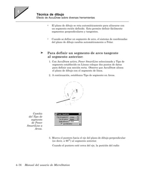 Técnica de dibujo
               Efecto de AccuDraw sobre diversas herramientas


                       •     El plano de dibujo se rota automáticamente para alinearse con
                             un segmento recién definido. Esto permite definir fácilmente
                             segmentos perpendiculares y tangentes.


                       •     Cuando se define un segmento de arco, el sistema de coordenadas
                             del plano de dibujo cambia automáticamente a Polar.



                        Para definir un segmento de arco tangente
                        al segmento anterior:
                           1. Con AccuDraw activo, Poner SmartLine seleccionado y Tipo de
                              segmento establecido en Líneas coloque dos puntos de datos
                              para definir una sección recta. Observe que AccuDraw alinea
                              el plano de dibujo con el segmento de línea.
                           2. A continuación, establezca Tipo de segmento en Arcos.




            Cambio
         del Tipo de
           segmento
           de Poner
        SmartLine a
              Arcos.


                           3. Mueva el puntero hacia el eje del plano de dibujo perpendicular
                              (es decir, a 90 ) al segmento anterior.
                             Cuando el puntero esté cerca del eje, la posición del radio




4–76   Manual del usuario de MicroStation
 
