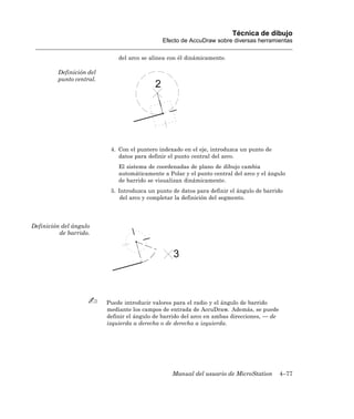 Técnica de dibujo
                                              Efecto de AccuDraw sobre diversas herramientas

                              del arco se alinea con él dinámicamente.

         Definición del
         punto central.




                           4. Con el puntero indexado en el eje, introduzca un punto de
                              datos para definir el punto central del arco.
                              El sistema de coordenadas de plano de dibujo cambia
                              automáticamente a Polar y el punto central del arco y el ángulo
                              de barrido se visualizan dinámicamente.
                           5. Introduzca un punto de datos para definir el ángulo de barrido
                               del arco y completar la definición del segmento.




Definición del ángulo
          de barrido.




                          Puede introducir valores para el radio y el ángulo de barrido
                          mediante los campos de entrada de AccuDraw. Además, se puede
                          definir el ángulo de barrido del arco en ambas direcciones, — de
                          izquierda a derecha o de derecha a izquierda.




                                                  Manual del usuario de MicroStation         4–77
 