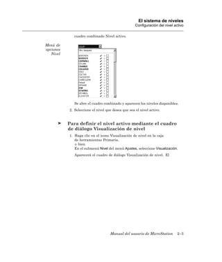 El sistema de niveles
                                                    Configuración del nivel activo

              cuadro combinado Nivel activo.

Menú de
opciones
   Nivel




              Se abre el cuadro combinado y aparecen los niveles disponibles.
           2. Seleccione el nivel que desea que sea el nivel activo.


           Para definir el nivel activo mediante el cuadro
           de diálogo Visualización de nivel
           1. Haga clic en el icono Visualización de nivel en la caja
              de herramientas Primaria.
              o bien
              En el submenú Nivel del menú Ajustes, seleccione Visualización.
              Aparecerá el cuadro de diálogo Visualización de nivel. El




                                    Manual del usuario de MicroStation        2–3
 