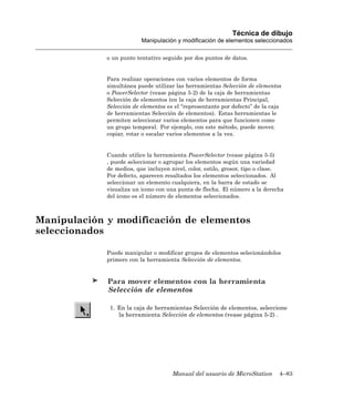 Técnica de dibujo
                          Manipulación y modificación de elementos seleccionados

             o un punto tentativo seguido por dos puntos de datos.


             Para realizar operaciones con varios elementos de forma
             simultánea puede utilizar las herramientas Selección de elementos
             o PowerSelector (vease página 5-2) de la caja de herramientas
             Selección de elementos (en la caja de herramientas Principal,
             Selección de elementos es el “representante por defecto” de la caja
             de herramientas Selección de elementos). Estas herramientas le
             permiten seleccionar varios elementos para que funcionen como
             un grupo temporal. Por ejemplo, con este método, puede mover,
             copiar, rotar o escalar varios elementos a la vez.


             Cuando utilice la herramienta PowerSelector (vease página 5-5)
             , puede seleccionar o agrupar los elementos según una variedad
             de medios, que incluyen nivel, color, estilo, grosor, tipo o clase.
             Por defecto, aparecen resaltados los elementos seleccionados. Al
             seleccionar un elemento cualquiera, en la barra de estado se
             visualiza un icono con una punta de flecha. El número a la derecha
             del icono es el número de elementos seleccionados.



Manipulación y modificación de elementos
seleccionados

             Puede manipular o modificar grupos de elementos selecionándolos
             primero con la herramienta Selección de elementos.


             Para mover elementos con la herramienta
             Selección de elementos

              1. En la caja de herramientas Selección de elementos, seleccione
                 la herramienta Selección de elementos (vease página 5-2) .




                                      Manual del usuario de MicroStation       4–83
 
