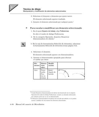 Técnica de dibujo
               Manipulación y modificación de elementos seleccionados


                         2. Seleccione el elemento o elementos que quiere mover.
                             El elemento seleccionado aparece resaltado.
                         3. Arrastre el elemento seleccionado por cualquier punto.1


                        Para escalar o modificar un elemento seleccionado
                         1. En el menú Espacio de trabajo, elija Preferencias.
                             Se abre el cuadro de diálogo Preferencias.
                         2. En la categoría Operación, desactive Desactivar
                            dimensionadores de edición.2


                        3. En la caja de herramientas Selección de elementos, seleccione
                           la herramienta Selección de elementos (vease página 5-2) .


                         4. Seleccione el elemento.
                             El elemento seleccionado aparece con dimensionadores.
                         5. Arrastre el dimensionador apropiado para efectuar
                            el cambio que desee.

                               Ele-        Dimen-       Modifi-
                               mento:      sion-        cación:
                                           ador:
                               Arco        Punto        Radio4
                                           medio        Ángulo de
                                           Pun-         barrido
                                           tos ex-
                                           tremos




                        1 Cuando Desactivar dimensionadores de edición está desactivado (en la categoría

                         Operación del cuadro de diálogo Preferencias), arrastre un elemento seleccionado
                          por cualquier punto que no sea un dimensionador.
                        2 Si Desactivar dimensionadores de edición está activado (por defecto), no se pueden

                         escalar o modificar de esta manera los elementos seleccionados.


4–84   Manual del usuario de MicroStation
 
