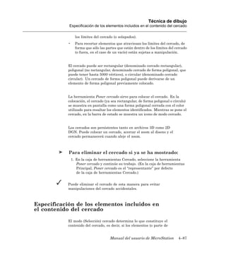 Técnica de dibujo
            Especificación de los elementos incluidos en el contenido del cercado

                  los límites del cercado (o solapados).
            •     Para recortar elementos que atraviesan los límites del cercado, de
                  forma que sólo las partes que están dentro de los límites del cercado
                  (o fuera, en el caso de un vacío) están sujetas a manipulación.


            El cercado puede ser rectangular (denominado cercado rectangular),
            poligonal (no rectangular, denominado cercado de forma poligonal, que
            puede tener hasta 5000 vértices), o circular (denominado cercado
            circular). Un cercado de forma poligonal puede derivarse de un
            elemento de forma poligonal previamente colocado.


            La herramienta Poner cercado sirve para colocar el cercado. En la
            colocación, el cercado (ya sea rectangular, de forma poligonal o círculo)
            se muestra en pantalla como una forma poligonal cerrada con el color
            utilizado para resaltar los elementos identificados. Mientras se pone el
            cercado, en la barra de estado se muestra un icono de modo cercado.


            Los cercados son persistentes tanto en archivos 3D como 2D
            DGN. Puede colocar un cercado, acercar el zoom al diseno y el
            cercado permanecerá cuando aleje el zoom.



            Para eliminar el cercado si ya se ha mostrado:
                1. En la caja de herramientas Cercado, seleccione la herramienta
                   Poner cercado y continúe su trabajo. (En la caja de herramientas
                   Principal, Poner cercado es el “representante” por defecto
                   de la caja de herramientas Cercado.)


           Puede eliminar el cercado de esta manera para evitar
           manipulaciones del cercado accidentales.



Especificación de los elementos incluidos en
el contenido del cercado

            El modo (Selección) cercado determina lo que constituye el
            contenido del cercado, es decir, si los elementos (o parte de


                                       Manual del usuario de MicroStation        4–87
 