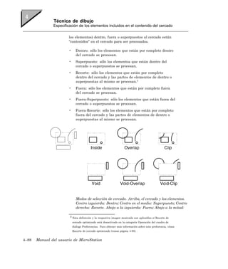 Técnica de dibujo
               Especificación de los elementos incluidos en el contenido del cercado


                       los elementos) dentro, fuera o superpuestos al cercado están
                       “contenidos” en el cercado para ser procesados.

                       •     Dentro: sólo los elementos que están por completo dentro
                             del cercado se procesan.
                       •     Superpuesto: sólo los elementos que están dentro del
                             cercado o superpuestos se procesan.
                       •     Recorte: sólo los elementos que están por completo
                             dentro del cercado y las partes de elementos de dentro o
                             superpuestas al mismo se procesan.3
                       •     Fuera: sólo los elementos que están por completo fuera
                             del cercado se procesan.
                       •     Fuera-Superpuesto: sólo los elementos que están fuera del
                             cercado o superpuestos se procesan.
                       •     Fuera-Recorte: sólo los elementos que están por completo
                             fuera del cercado y las partes de elementos de dentro o
                             superpuestas al mismo se procesan.




                             Modos de selección de cercado. Arriba, el cercado y los elementos.
                             Centro izquierda: Dentro; Centro en el medio: Superpuesto; Centro
                             derecha: Recorte. Abajo a la izquierda: Fuera; Abajo a la mitad:

                        3 Esta definición y la respectiva imagen mostrada son aplicables si Recorte de

                           cercado optimizado está desactivado en la categoría Operación del cuadro de
                           diálogo Preferencias. Para obtener más información sobre esta preferencia, véase
                           Recorte de cercado optimizado (vease página 4-90) .


4–88   Manual del usuario de MicroStation
 