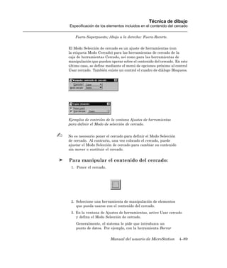 Técnica de dibujo
Especificación de los elementos incluidos en el contenido del cercado

    Fuera-Superpuesto; Abajo a la derecha: Fuera-Recorte.


El Modo Selección de cercado es un ajuste de herramientas (con
la etiqueta Modo Cercado) para las herramientas de cercado de la
caja de herramientas Cercado, así como para las herramientas de
manipulación que pueden operar sobre el contenido del cercado. En este
último caso, se define mediante el menú de opciones próximo al control
Usar cercado. También existe un control el cuadro de diálogo Bloqueos.




Ejemplos de controles de la ventana Ajustes de herramientas
para definir el Modo de selección de cercado.


No es necesario poner el cercado para definir el Modo Selección
de cercado. Al contrario, una vez colocado el cercado, puede
ajustar el Modo Selección de cercado para cambiar su contenido
sin mover o sustituir el cercado.


Para manipular el contenido del cercado:
 1. Poner el cercado.




 2. Seleccione una herramienta de manipulación de elementos
    que pueda usarse con el contenido del cercado.
 3. En la ventana de Ajustes de herramientas, active Usar cercado
    y defina el Modo Selección de cercado.
    Generalmente, el sistema le pide que introduzca un
    punto de datos. Por ejemplo, con la herramienta Borrar


                        Manual del usuario de MicroStation        4–89
 