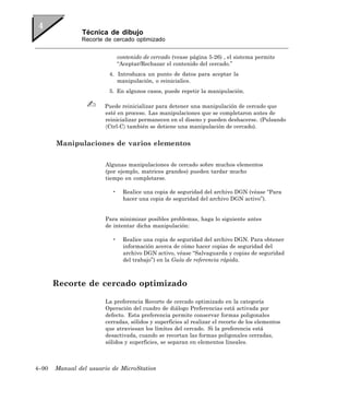Técnica de dibujo
               Recorte de cercado optimizado


                              contenido de cercado (vease página 5-26) , el sistema permite
                              “Aceptar/Rechazar el contenido del cercado.”
                         4. Introduzca un punto de datos para aceptar la
                            manipulación, o reinicialice.
                         5. En algunos casos, puede repetir la manipulación.

                       Puede reinicializar para detener una manipulación de cercado que
                       esté en proceso. Las manipulaciones que se completaron antes de
                       reinicializar permanecen en el diseno y pueden deshacerse. (Pulsando
                       〈Ctrl-C〉 también se detiene una manipulación de cercado).


       Manipulaciones de varios elementos

                       Algunas manipulaciones de cercado sobre muchos elementos
                       (por ejemplo, matrices grandes) pueden tardar mucho
                       tiempo en completarse.

                          •     Realice una copia de seguridad del archivo DGN (véase “Para
                                hacer una copia de seguridad del archivo DGN activo”).


                       Para minimizar posibles problemas, haga lo siguiente antes
                       de intentar dicha manipulación:

                          •     Realice una copia de seguridad del archivo DGN. Para obtener
                                información acerca de cómo hacer copias de seguridad del
                                archivo DGN activo, véase “Salvaguarda y copias de seguridad
                                del trabajo”) en la Guía de referencia rápida.



       Recorte de cercado optimizado

                       La preferencia Recorte de cercado optimizado en la categoría
                       Operación del cuadro de diálogo Preferencias está activada por
                       defecto. Esta preferencia permite conservar formas poligonales
                       cerradas, sólidos y superficies al realizar el recorte de los elementos
                       que atraviesan los límites del cercado. Si la preferencia está
                       desactivada, cuando se recortan las formas poligonales cerradas,
                       sólidos y superficies, se separan en elementos lineales.



4–90   Manual del usuario de MicroStation
 