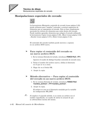 Técnica de dibujo
               Manipulaciones especiales de cercado


       Manipulaciones especiales de cercado


                       La herramienta Manipular contenido de cercado (vease página 5-22)
                       puede utilizarse para “ampliar” (extender o acortar) segmentos de
                       elementos que se superponen al cercado. Esto se hace simplemente
                       moviendo los vértices de elementos que están dentro del cercado.
                       Puede también agrandar elementos que solapen el cercado utilizando
                       la herramienta Copiar (vease página 5-29) , Mover (vease página 5-32)
                       , Escalar (vease página 5-37) y Rotar (vease página 5-44) .


                       El contenido del cercado también puede moverse o copiarse
                       en un archivo DGN nuevo.



                        Para copiar el contenido del cercado en
                        un nuevo archivo DGN:
                         1. En la ventana Entrada de teclado, introduzca FENCE FILE o FF=.
                           Aparece el cuadro de diálogo Guardar contenido de cercado como.
                         2. Teclee el nombre del archivo nuevo y defina el directorio
                            en el que se va a crear.
                         3. Haga clic en el botón OK.
                         4. Acepte la copia.


                        Método alternativo — Para copiar el contenido
                        del cercado en un nuevo archivo DGN:
                         1. En la ventana Entrada de teclado, introduzca FENCE FILE
                            <nombre_archivo> o FF=<nombre_archivo>.
                         2. Acepte la copia.
                           El archivo se crea en el directorio senalado por la variable
                           de configuración MS_DEF.

                       Al emplear el segundo método, si ya existe un archivo con el
                       nombre especificado, un cuadro de alerta le avisará de que
                       se sobrescribirá encima del mismo.


4–92   Manual del usuario de MicroStation
 