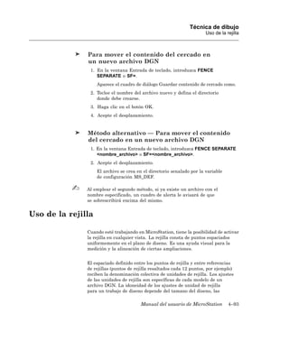 Técnica de dibujo
                                                                        Uso de la rejilla



               Para mover el contenido del cercado en
               un nuevo archivo DGN
                1. En la ventana Entrada de teclado, introduzca FENCE
                   SEPARATE o SF=.
                    Aparece el cuadro de diálogo Guardar contenido de cercado como.
                2. Teclee el nombre del archivo nuevo y defina el directorio
                   donde debe crearse.
                3. Haga clic en el botón OK.
                4. Acepte el desplazamiento.


               Método alternativo — Para mover el contenido
               del cercado en un nuevo archivo DGN
                1. En la ventana Entrada de teclado, introduzca FENCE SEPARATE
                   <nombre_archivo> o SF=<nombre_archivo>.
                2. Acepte el desplazamiento.
                    El archivo se crea en el directorio senalado por la variable
                    de configuración MS_DEF.

               Al emplear el segundo método, si ya existe un archivo con el
               nombre especificado, un cuadro de alerta le avisará de que
               se sobrescribirá encima del mismo.


Uso de la rejilla

               Cuando esté trabajando en MicroStation, tiene la posibilidad de activar
               la rejilla en cualquier vista. La rejilla consta de puntos espaciados
               uniformemente en el plano de diseno. Es una ayuda visual para la
               medición y la alineación de ciertas ampliaciones.


               El espaciado definido entre los puntos de rejilla y entre referencias
               de rejillas (puntos de rejilla resaltados cada 12 puntos, por ejemplo)
               reciben la denominación colectiva de unidades de rejilla. Los ajustes
               de las unidades de rejilla son específicas de cada modelo de un
               archivo DGN. La idoneidad de los ajustes de unidad de rejilla
               para un trabajo de diseno depende del tamano del diseno, las

                                        Manual del usuario de MicroStation         4–93
 