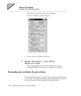 Técnica de dibujo
               Entradas de teclado de precisión


                            Bloqueos de la barra de estado) elija Completo.
                            Se abre el cuadro de diálogo Bloqueos.




                         2. Active o desactive Bloqueo de rejilla.


                        Método alternativo — Para definir
                        Bloqueo de rejilla
                         1. En el submenú Bloqueos del menú Ajustes (o en el menú
                            desplegable Bloqueos de la barra de estado) active Rejilla.


Entradas de teclado de precisión

                       La Entrada de precisión es un método para introducir puntos de datos
                       con el teclado. Utilizando este método, puede especificar la ubicación
                       exacta de un punto de datos mediante la especificación de:



4–98   Manual del usuario de MicroStation
 