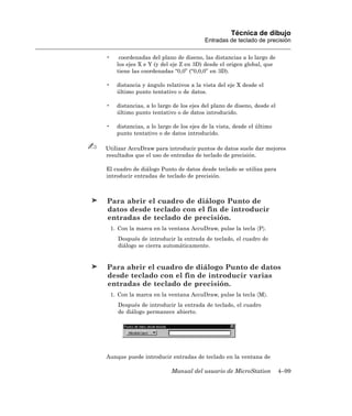 Técnica de dibujo
                                         Entradas de teclado de precisión

•      coordenadas del plano de diseno, las distancias a lo largo de
      los ejes X e Y (y del eje Z en 3D) desde el origen global, que
      tiene las coordenadas “0,0” (“0,0,0” en 3D).

•     distancia y ángulo relativos a la vista del eje X desde el
      último punto tentativo o de datos.

•     distancias, a lo largo de los ejes del plano de diseno, desde el
      último punto tentativo o de datos introducido.

•     distancias, a lo largo de los ejes de la vista, desde el último
      punto tentativo o de datos introducido.

Utilizar AccuDraw para introducir puntos de datos suele dar mejores
resultados que el uso de entradas de teclado de precisión.

El cuadro de diálogo Punto de datos desde teclado se utiliza para
introducir entradas de teclado de precisión.



Para abrir el cuadro de diálogo Punto de
datos desde teclado con el fin de introducir
entradas de teclado de precisión.
    1. Con la marca en la ventana AccuDraw, pulse la tecla 〈P〉.
      Después de introducir la entrada de teclado, el cuadro de
      diálogo se cierra automáticamente.


Para abrir el cuadro de diálogo Punto de datos
desde teclado con el fin de introducir varias
entradas de teclado de precisión.
    1. Con la marca en la ventana AccuDraw, pulse la tecla 〈M〉.
      Después de introducir la entrada de teclado, el cuadro
      de diálogo permanece abierto.




Aunque puede introducir entradas de teclado en la ventana de

                            Manual del usuario de MicroStation           4–99
 