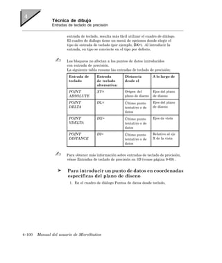 Técnica de dibujo
               Entradas de teclado de precisión


                       entrada de teclado, resulta más fácil utilizar el cuadro de diálogo.
                       El cuadro de diálogo tiene un menú de opciones donde elegir el
                       tipo de entrada de teclado (por ejemplo, DX=). Al introducir la
                       entrada, su tipo se convierte en el tipo por defecto.


                       Los bloqueos no afectan a los puntos de datos introducidos
                       con entrada de precisión.
                       La siguiente tabla resume las entradas de teclado de precisión:
                        Entrada de       Entrada           Distancia         A lo largo de
                        teclado          de teclado        desde el
                                         alternativa:
                        POINT            XY=               Origen del        Ejes del plano
                        ABSOLUTE                           plano de diseno   de diseno

                        POINT            DL=               Último punto      Ejes del plano
                        DELTA                              tentativo o de    de diseno
                                                           datos
                        POINT            DX=               Último punto      Ejes de vista
                        VDELTA                             tentativo o de
                                                           datos
                        POINT            DI=               Último punto      Relativo al eje
                        DISTANCE                           tentativo o de    X de la vista
                                                           datos


                       Para obtener más información sobre entradas de teclado de precisión,
                       véase Entradas de teclado de precisión en 3D (vease página 9-69) .


                        Para introducir un punto de datos en coordenadas
                        específicas del plano de diseno
                         1. En el cuadro de diálogo Puntos de datos desde teclado,




4–100   Manual del usuario de MicroStation
 