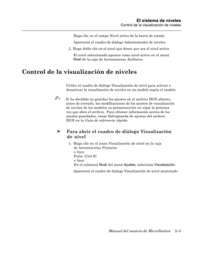 El sistema de niveles
                                                Control de la visualización de niveles

                  Haga clic en el campo Nivel activo de la barra de estado.
                  Aparecerá el cuadro de diálogo Administrador de niveles.
               2. Haga doble clic en el nivel que desea que sea el nivel activo.
                  El nivel seleccionado aparece como nivel activo en el menú
                  Nivel de la caja de herramientas Atributos.


Control de la visualización de niveles

              Utilice el cuadro de diálogo Visualización de nivel para activar o
              desactivar la visualización de niveles en un modelo según el modelo.

              Si ha decidido no guardar los ajustes en el archivo DGN abierto,
              antes de cerrarlo, las modificaciones de los ajustes de visualización
              de niveles de los modelos no permanecerán en vigor la próxima
              vez que abra el archivo. Para obtener información acerca de los
              ajustes guardados, véase Salvaguarda de ajustes del archivo
              DGN en la Guía de referencia rápida.


              Para abrir el cuadro de diálogo Visualización
              de nivel
               1. Haga clic en el icono Visualización de nivel en la caja
                  de herramientas Primaria.
                  o bien
                  Pulse 〈Ctrl-E〉
                  o bien
                  En el submenú Nivel del menú Ajustes, seleccione Visualización.
                  Aparecerá el cuadro de diálogo Visualización de nivel mostrando




                                         Manual del usuario de MicroStation           2–5
 