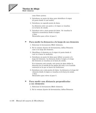 Técnica de dibujo
               Medir distancia


                            como Entre puntos.
                         3. Introduzca un punto de datos para identificar el origen
                            (el punto desde el cual medir).
                         4. Introduzca un segundo punto de datos.
                            La distancia entre ese punto y el origen se visualiza
                            en la barra de estado.
                         5. Introducir otro u otros puntos de datos. Se visualiza la
                            distancia acumulativa desde el origen.
                            o bien
                            Reinicialice para volver al paso 3.


                        Para medir la distancia a lo largo de un elemento
                         1. Seleccione la herramienta Medir distancia.
                         2. En la ventana Ajustes de herramientas, defina Distancia
                            como A lo largo del elemento.
                         3. Identifique el elemento en el origen (el punto desde el
                            cual va a hacer la medición).
                         4. Introduzca un punto de datos para definir un punto a lo
                            largo del elemento. La distancia desde el origen a lo largo
                            del elemento se visualiza en la barra de estado.
                            Si el elemento está cerrado, este punto de datos define la
                            dirección (en el sentido de las agujas del reloj o en el sentido
                            contrario) en la que se hacen las mediciones.
                         5. Introduzca uno o más puntos de datos. La distancia a lo largo del
                             elemento desde el origen se visualiza en la barra de estado.
                             o bien
                             Reinicialice para volver al paso 3.


                        Para medir una distancia perpendicular
                        a un elemento:
                         1. Seleccione la herramienta Medir distancia.
                         2. En la ventana Ajustes de herramientas, defina Distancia




4–106   Manual del usuario de MicroStation
 