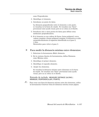 Técnica de dibujo
                                                       Medir distancia

    como Perpendicular.
 3. Identifique el elemento.
 4. Introduzca un punto de datos.
    La distancia perpendicular entre el elemento y este punto
    se visualiza en la barra de estado. Se visualiza una “línea”
    provisional como ayuda visual, pero no se coloca en el diseño.
 5. Introduzca otro u otros puntos de datos para definir otras
    mediciones perpendiculares.
 6. Si el elemento es una cadena de líneas, forma poligonal, curva,
    cadena compleja o forma poligonal compleja, la distancia se mide
    perpendicularmente al segmento identificado en el paso 2.
    o bien
    Reinicialice para volver al paso 3.


Para medir la distancia mínima entre elementos:
 1. Seleccione la herramienta Medir distancia.
 2. En la ventana Ajustes de herramientas, defina Distancia
    como Mínima entre.
 3. Identifique el primer elemento.
 4. Identifique el segundo elemento.
 5. Acepte los elementos.
    Se visualiza la distancia mínima entre elementos en la barra
    de estado. Se visualiza una “línea” provisional como ayuda
    visual, pero no se coloca en el diseño.

Entrada de teclado: MEASURE DISTANCE [ALONG |
MINIMUM | PERPENDICULAR | POINTS]

Para crear una línea de distancia mínima entre dos elementos, utilice
la herramienta Construir línea de distancia mínima (vease página




                       Manual del usuario de MicroStation        4–107
 
