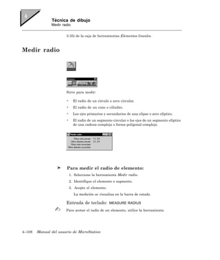 Técnica de dibujo
               Medir radio


                       3-35) de la caja de herramientas Elementos lineales.



Medir radio




                       Sirve para medir:

                       •     El radio de un círculo o arco circular.
                       •     El radio de un cono o cilindro.
                       •     Los ejes primarios y secundarios de una elipse o arco elíptico.
                       •     El radio de un segmento circular o los ejes de un segmento elíptico
                             de una cadena compleja o forma poligonal compleja.




                        Para medir el radio de elemento:
                           1. Seleccione la herramienta Medir radio.
                           2. Identifique el elemento o segmento.
                           3. Acepte el elemento.
                             La medición se visualiza en la barra de estado.

                       Entrada de teclado:          MEASURE RADIUS

                       Para acotar el radio de un elemento, utilice la herramienta




4–108   Manual del usuario de MicroStation
 