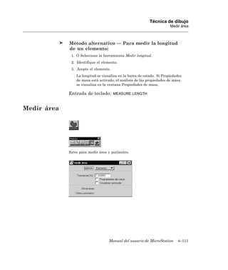 Técnica de dibujo
                                                                        Medir área



             Método alternativo — Para medir la longitud
             de un elemento:
              1. O Seleccione la herramienta Medir longitud.
              2. Identifique el elemento.
              3. Acepte el elemento.
                 La longitud se visualiza en la barra de estado. Si Propiedades
                 de masa está activado, el análisis de las propiedades de masa
                 se visualiza en la ventana Propiedades de masa.

             Entrada de teclado:       MEASURE LENGTH



Medir área




             Sirve para medir área y perímetro.




                                    Manual del usuario de MicroStation      4–111
 