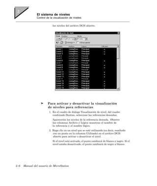 El sistema de niveles
                Control de la visualización de niveles


                             los niveles del archivo DGN abierto.




                         Para activar y desactivar la visualización
                         de niveles para referencias
                          1. En el cuadro de diálogo Visualización de nivel, del cuadro
                             combinado Destino, seleccione las referencias deseadas.
                             Aparecerán los niveles de la referencia deseada. Observe
                             las columnas Archivo y Lógica muestran el nombre de
                             la referencia y el nombre lógico.
                          2. Haga clic en un nivel que se esté utilizando (es decir, resaltado
                             con un punto en la columna Utilizado) en el archivo DGN
                             abierto para activar o desactivar el nivel.
                             Si el nivel está activado, el punto cambiará de blanco a negro. Si el
                             nivel estaba desactivado, el punto cambiará de negro a blanco.




2–6   Manual del usuario de MicroStation
 