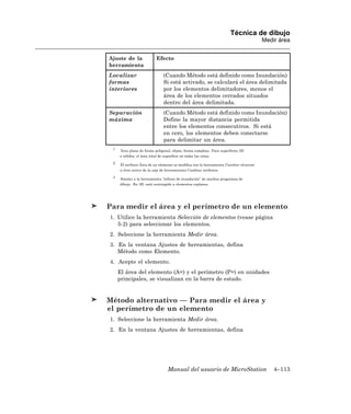 Técnica de dibujo
                                                                                        Medir área


Ajuste de la                Efecto
herramienta
Localizar                        (Cuando Método está definido como Inundación)
formas                           Si está activado, se calculará el área delimitada
interiores                       por los elementos delimitadores, menos el
                                 área de los elementos cerrados situados
                                 dentro del área delimitada.
Separación                       (Cuando Método está definido como Inundación)
máxima                           Define la mayor distancia permitida
                                 entre los elementos consecutivos. Si está
                                 en cero, los elementos deben conectarse
                                 para delimitar un área.
 1
      Área plana de forma poligonal, elipse, forma compleja. Para superficies 3D
     o sólidos, el área total de superficie en todas las cotas.

 2
      El atributo Área de un elemento se modifica con la herramienta Cambiar elemento
     a área activa de la caja de herramientas Cambiar atributos

 3
      Similar a la herramienta “relleno de inundación” de muchos programas de
     dibujo. En 3D, está restringido a elementos coplanos.




Para medir el área y el perímetro de un elemento
1. Utilice la herramienta Selección de elementos (vease página
   5-2) para seleccionar los elementos.
2. Seleccione la herramienta Medir área.
3. En la ventana Ajustes de herramientas, defina
   Método como Elemento.
4. Acepte el elemento.
     El área del elemento (A=) y el perímetro (P=) en unidades
     principales, se visualizan en la barra de estado.


Método alternativo — Para medir el área y
el perímetro de un elemento
1. Seleccione la herramienta Medir área.
2. En la ventana Ajustes de herramientas, defina




                                   Manual del usuario de MicroStation                       4–113
 