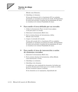 Técnica de dibujo
               Medir área


                            Método como Elemento.
                         3. Identifique el elemento.
                            El área del elemento (A=) y el perímetro (P=) en unidades
                            principales, se visualizan en la barra de estado. Si Propiedades
                            de masa está activado, el análisis de las propiedades de masa
                            se visualiza en la ventana Propiedades de masa.


                        Para medir el área definida por un cercado:
                         1. Utilice la herramienta Poner cercado (vease página
                            5-16) para poner un cercado.
                         2. Seleccione la herramienta Medir área.
                         3. En la ventana Ajustes de herramientas, defina
                            Método como Cercado.
                         4. Acepte el contenido del cercado.
                            El área del cercado (A=) y el perímetro (P=) en unidades
                            principales se visualizan en la barra de estado. Si Propiedades
                            de masa está activado, el análisis de las propiedades de masa
                            se visualiza en la ventana Propiedades de masa.


                        Para medir el área de intersección o unión
                        de elementos cerrados:
                         1. Seleccione la herramienta Medir área.
                         2. En la ventana Ajustes de herramientas, defina Método
                            como Intersección o Unión.
                         3. Identifique un elemento.
                         4. Identifique otro elemento.
                            A medida que vaya aceptando los elementos, los bordes que
                            no sirvan de base para el área que se va a medir se ocultan.
                            El área resultante aparece resaltada.
                            Si los elementos no se superponen, dependiendo del




4–114   Manual del usuario de MicroStation
 