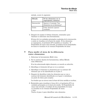 Técnica de dibujo
                                                            Medir área

   método, ocurre lo siguiente:

    Método           Si los elementos no se
                     superponen, entonces
    Intersección     Aparece el mensaje “Los
                     elementos no se intersecan”.
    Unión            Cada elemento aparece
                     resaltado.


5. Después de aceptar el último elemento, reinicialice para
   finalizar (o seleccione otra herramienta).
   El área (A=) en unidades principales cuadradas de la intersección
   o unión se visualiza en la barra de estado. Si los elementos
   se superponen, el perímetro (P=) también se visualiza. Si
   Propiedades de masa está activado, el análisis de las propiedades
   de masa se visualiza en la ventana Propiedades de masa.


Para medir el área de la diferencia
entre elementos:
1. Seleccione la herramienta Medir área.
2. En la ventana Ajustes de herramientas, defina Método
   como Diferencia.
   Si se ha seleccionado algún elemento, se cancela su selección.
3. Identifique el elemento del que se va a sustraer.
4. Identifique el elemento (o elementos) que va sustraer del
   elemento que se ha identificado en el paso 3.
5. Después de identificar todos los elementos que se van a
   sustraer del elemento identificado en el paso 3, introduzca
   un punto de datos para aceptar.
   Los bordes que no sirven como la base del área medida se ocultan.
6. Reinicialice para visualizar el área (A=) y el perímetro (P=) en
   unidades principales en la barra de estado. Si Propiedades de
   masa está activado, el análisis de las propiedades de masa
   se visualiza en la ventana Propiedades de masa.
   o bien
   Vuelva al paso 4 para identificar más elementos


                      Manual del usuario de MicroStation         4–115
 