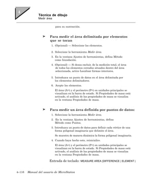 Técnica de dibujo
               Medir área


                            para su sustracción.


                        Para medir el área delimitada por elementos
                        que se tocan
                         1. (Opcional) — Seleccione los elementos.

                         2. Seleccione la herramienta Medir área.
                         3. En la ventana Ajustes de herramientas, defina Método
                            como Inundación.
                         4. (Opcional) — Si desea excluir, de la medición total, el área
                            de todos los elementos cerrados situados dentro del área
                            seleccionada, active Localizar formas interiores.

                         5. Introduzca un punto de datos en el área delimitada por
                            los elementos delimitadores.
                         6. Acepte los elementos.
                            El área (A=) y el perímetro (P=) en unidades principales se
                            visualizan en la barra de estado. Si Propiedades de masa está
                            activado, el análisis de las propiedades de masa se visualiza
                            en la ventana Propiedades de masa.


                        Para medir un área definida por puntos de datos:
                         1. Seleccione la herramienta Medir área.
                         2. En la ventana Ajustes de herramientas, defina
                            Método como Puntos.
                         3. Introduzca un punto de datos para definir cada vértice de una
                            forma poligonal imaginaria que delimite el área.
                            Se muestra de manera dinámica la forma poligonal imaginaria.
                         4. Cuando haya hecho esto, reinicialice.
                            El área (A=) y el perímetro (P=) en unidades principales se
                            visualizan en la barra de estado. Si Propiedades de masa está
                            activado, el análisis de las propiedades de masa se visualiza
                            en la ventana Propiedades de masa.

                       Entrada de teclado:         MEASURE AREA [DIFFERENCE | ELEMENT |



4–116   Manual del usuario de MicroStation
 