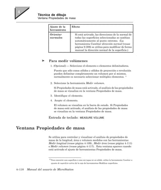 Técnica de dibujo
               Ventana Propiedades de masa


                        Ajuste de la             Efecto
                        herramienta
                        Orientar                     Si está activado, las direcciones de la normal de
                        normales                     todas las superficies seleccionadas se cambian
                                                     automáticamente al punto extremo. (La
                                                     herramienta Cambiar dirección normal (vease
                                                     página 9-206) se utiliza para modificar de forma
                                                     manual la dirección normal de la superficie.)



                        Para medir volúmenes
                         1. (Opcional) — Seleccione el elemento o elementos delimitadores.
                             Puesto que sólo conos sólidos y sólidos de proyección o revolución
                             pueden delimitar completamente un volumen por sí mismos,
                             normalmente es necesario seleccionar múltiples elementos. 4

                         2. Seleccione la herramienta Medir volumen.
                             Si Propiedades de masa está activado, el análisis de las propiedades
                             de masa se visualiza en la ventana Propiedades de masa.
                         3. Identifique el elemento.
                         4. Acepte el elemento.
                             El volumen se visualiza en la barra de estado. Si Propiedades
                             de masa está activado, el análisis de las propiedades de masa
                             se visualiza en la ventana Propiedades de masa.

                       Entrada de teclado:                MEASURE VOLUME



Ventana Propiedades de masa
                       Se utiliza para controlar y visualizar el análisis de propiedades de
                       masa de la longitud, área o volumen medidos con las herramientas
                       Medir longitud (vease página 4-109) , Medir área (vease página 4-111)
                       o Medir volumen (vease página 4-117) . Esta ventana aparece cuando
                       está activado el ajuste de herramientas Propiedades de masa.


                        4 Para convertir una superficie o cono sin tapas en un sólido, utilice la herramienta Cambiar a

                         ajustes de superficie activa de la caja de herramientas Modificar superficies.


4–118   Manual del usuario de MicroStation
 