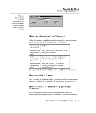 Técnica de dibujo
                                                             Ventana Propiedades de masa


         Ventana
     Propiedades
        de masa,
  mostrando sólo
la parte que está
 siempre visible:
 las propiedades
         básicas.



                    Masa por <Longitud/Area/Volumen>
                    Define la masa por unidad principal como se indica a continuación,
                    según la herramienta de medición que se seleccione:

                     Herramienta      Define
                     seleccionada
                     Medir longitud   Masa por longitud : la densidad lineal
                     (vease página    por unidad principal.
                     4-109)
                     Medir área       Masa por área : la densidad de área
                     (vease página    por unidad principal al cuadrado.
                     4-111)
                     Medir volumen    Masa por volumen : la densidad
                     (vease página    volumétrica (masa) por unidad
                     4-117)           principal cúbica.
                    Este ajuste afecta tanto a la Masa como a los Momentos de inercia.


                    Menú Archivo > Guardar…
                    Abre el cuadro de diálogo Guardar valores de medidas, que sirve para
                    guardar el análisis de propiedades de masa en un archivo de texto.


                    Menú Visualizar > Momentos y productos
                    de inercia
                    Activa y desactiva la visualización de la parte de la ventana
                    Propiedades de masa que muestra momentos y productos de inercia.



                                            Manual del usuario de MicroStation     4–119
 