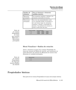Técnica de dibujo
                                                                     Propiedades básicas


                    Nombre de      Para el elemento o elementos
                    elemento       medidos muestra
                    Momentos       Los momentos máximo y mínimo y un
                    principales    momento intermedio de inercia.
                    Direcciones    Los tres ejes perpendiculares entre
                    principales    sí se extienden desde el centroide en
                                   el cual tienen lugar los momentos
                                   máximo y mínimo e intermedio de
                                   inercia. Los productos de inercia en
                                   torno a estos ejes son cero.

       Parte de
     la ventana
    Propiedades
       de masa
    que muestra
    Momentos y
     Direcciones
     principales



                   Menú Visualizar > Radios de rotación
                   Activa y desactiva la parte de la ventana Propiedades de
                   masa que muestra los Radios de rotación, que constituyen un
                   modo alternativo de expresar los Momentos de inercia como
                   distancias en unidades principales.

        Parte de
      la ventana
    Propiedades
    de masa que
  muestra Radios
     de rotación




Propiedades básicas
                   Esta parte de la ventana Propiedades de masa está siempre abierta.


                                         Manual del usuario de MicroStation       4–121
 