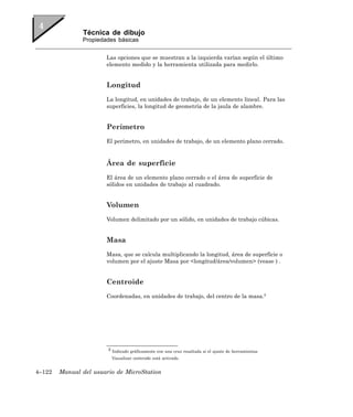 Técnica de dibujo
               Propiedades básicas


                       Las opciones que se muestran a la izquierda varían según el último
                       elemento medido y la herramienta utilizada para medirlo.


                       Longitud
                       La longitud, en unidades de trabajo, de un elemento lineal. Para las
                       superficies, la longitud de geometría de la jaula de alambre.


                       Perímetro
                       El perímetro, en unidades de trabajo, de un elemento plano cerrado.



                       Área de superficie
                       El área de un elemento plano cerrado o el área de superficie de
                       sólidos en unidades de trabajo al cuadrado.


                       Volumen
                       Volumen delimitado por un sólido, en unidades de trabajo cúbicas.


                       Masa
                       Masa, que se calcula multiplicando la longitud, área de superficie o
                       volumen por el ajuste Masa por <longitud/área/volumen> (vease ) .


                       Centroide
                       Coordenadas, en unidades de trabajo, del centro de la masa.5




                        5 Indicado gráficamente con una cruz resaltada si el ajuste de herramientas

                         Visualizar centroide está activado.


4–122   Manual del usuario de MicroStation
 