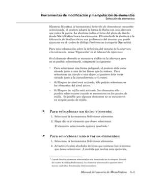 Herramientas de modificación y manipulación de elementos
                                                                   Selección de elementos

    Mientras Mientras la herramienta Selección de elementosse encuentre
    seleccionada, el puntero adopta la forma de flecha con una abertura
    que rodea la punta. La abertura indica el área del plano de diseño
    donde MicroStation busca los elementos. El tamaño de la abertura o la
    tolerancia de localización es una preferencia del usuario que puede
    ajustarse en el cuadro de diálogo Preferencias (categoría Operación).

    Para más información sobre la definición del tamaño de la abertura
    o la tolerancia, véase “Operación” en el Manual de referencia.

    Si el elemento deseado se encuentra visible en la abertura pero
    no es posible seleccionarlo, compruebe lo siguiente:

    •     Para seleccionar una forma poligonal, el puntero debe estar
          situado junto a una de las líneas que la rodean. Para
          seleccionar un círculo o una elipse, el puntero debe estar
          situado junto a la circunferencia o el centro.
    •     Si Bloqueo de nivel está activado, sólo podrán seleccionarse
          los elementos del nivel activo.
    •     Si Bloqueo de rejilla está activado, los elementos sólo
          pueden seleccionarse cuando se encuentren en los puntos de
          rejilla. Es posible que algunos elementos no se encuentren
          en ningún punto de rejilla.



     Para seleccionar un único elemento:
        1. Seleccione la herramienta Seleccionar elementos.
        2. Haga clic en el elemento que desee seleccionar.
           El elemento seleccionado aparece resaltado.1


     Para seleccionar uno o varios elementos:
        1. Seleccione la herramienta Seleccionar elementos.
        2. Arrastre el ratón alrededor del área que contiene los elementos
           que desea seleccionar. A medida que realiza esta operación,


     1 Cuando Resaltar elementos seleccionados está desactivado (en la categoría Entrada

        del cuadro de diálogo Preferencias), los elementos seleccionados aparecen entre
        marcas cuadradas denominadas dimensionadores.


                                        Manual del usuario de MicroStation                 5–3
 