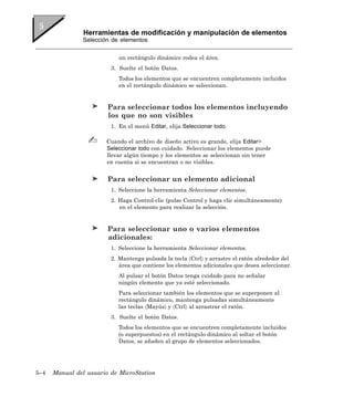 Herramientas de modificación y manipulación de elementos
                Selección de elementos


                            un rectángulo dinámico rodea el área.
                         3. Suelte el botón Datos.
                            Todos los elementos que se encuentren completamente incluidos
                            en el rectángulo dinámico se seleccionan.


                        Para seleccionar todos los elementos incluyendo
                        los que no son visibles
                         1. En el menú Editar, elija Seleccionar todo.

                        Cuando el archivo de diseño activo es grande, elija Editar>
                        Seleccionar todo con cuidado. Seleccionar los elementos puede
                        llevar algún tiempo y los elementos se seleccionan sin tener
                        en cuenta si se encuentran o no visibles.


                        Para seleccionar un elemento adicional
                         1. Seleccione la herramienta Seleccionar elementos.
                         2. Haga Control-clic (pulse Control y haga clic simultáneamente)
                            en el elemento para realizar la selección.


                        Para seleccionar uno o varios elementos
                        adicionales:
                         1. Seleccione la herramienta Seleccionar elementos.
                         2. Mantenga pulsada la tecla 〈Ctrl〉 y arrastre el ratón alrededor del
                            área que contiene los elementos adicionales que desea seleccionar.
                            Al pulsar el botón Datos tenga cuidado para no señalar
                            ningún elemento que ya esté seleccionado.
                            Para seleccionar también los elementos que se superponen al
                            rectángulo dinámico, mantenga pulsadas simultáneamente
                            las teclas 〈Mayús〉 y 〈Ctrl〉 al arrastrar el ratón.
                         3. Suelte el botón Datos.
                            Todos los elementos que se encuentren completamente incluidos
                            (o superpuestos) en el rectángulo dinámico al soltar el botón
                            Datos, se añaden al grupo de elementos seleccionados.




5–4   Manual del usuario de MicroStation
 