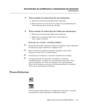 Herramientas de modificación y manipulación de elementos
                                                                       PowerSelector



              Para anular la selección de un elemento:
                1. Seleccione la herramienta Seleccionar elementos.
                2. Haga Control-clic (pulse Control y haga clic simultáneamente)
                   en el elemento para anular la selección.


              Para anular la selección de todos los elementos
                1. Seleccione la herramienta Seleccionar elementos.
                2. Haga clic en cualquier lugar de la vista donde no
                   haya ningún elemento.

             Entrada de teclado:        CHOOSE ELEMENT

             Es posible seleccionar elementos según sus atributos. Véase “Selección
             de elementos según atributos” en página 8-144.

             Hacer Control-clic significa mantener pulsada la tecla 〈Ctrl〉
             mientras se hace clic en el botón Datos.

             Si selecciona un elemento, se anula la selección de los demás.

             Al elegir Selección de elementos, AccuDraw se desactiva
             automáticamente, si todavía no se encontraba desactivado. Para
             activar AccuDraw con el fin de utilizarlo con la herrramienta
             Selección de elementos, seleccione la heramienta Iniciar AccuDraw
             de la caja de herramientas Primaria.



PowerSelector




             La herramienta PowerSelector se utiliza pata seleccionar y cancelar
             la selección de varios elementos de diferentes modos.



                                        Manual del usuario de MicroStation         5–5
 