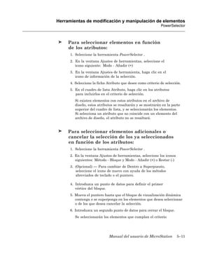 Herramientas de modificación y manipulación de elementos
                                                              PowerSelector



     Para seleccionar elementos en función
     de los atributos:
      1. Seleccione la herramienta PowerSelector .
      2. En la ventana Ajustes de herramientas, seleccione el
         icono siguiente: Modo - Añadir (+)
      3. En la ventana Ajustes de herramienta, haga clic en el
         icono de información de la selección.
      4. Seleccione la ficha Atributo que desee como criterio de selección.
      5. En el cuadro de lista Atributo, haga clic en los atributos
         para incluirlos en el criterio de selección.
         Si existen elementos con estos atributos en el archivo de
         diseño, estos atributos se resaltarán y se mostrarán en la parte
         superior del cuadro de lista, y se seleccionarán los elementos.
         Si selecciona un atributo que no coincide con un elemento del
         archivo de diseño, el atributo no se resaltará.


     Para seleccionar elementos adicionales o
     cancelar la selección de los ya seleccionados
     en función de los atributos:
      1. Seleccione la herramienta PowerSelector .
      2. En la ventana Ajustes de herramientas, seleccione los iconos
         siguientes: Método - Bloque y Modo - Añadir (+) o Restar (-)
      3. (Opcional) — Para cambiar de Dentro a Superpuesto,
         seleccione el icono de nuevo con ayuda de los métodos
         abreviados de teclado o el puntero.

      4. Introduzca un punto de datos para definir el primer
         vértice del bloque.
      5. Mueva el puntero hasta que el bloque de visualización dinámica
         contenga o se superponga en los elementos que desea seleccionar
         o de los que desea cancelar la selección.
      6. Introduzca un segundo punto de datos para cerrar el bloque.
         Se seleccionarán los elementos que cumplan el criterio




                              Manual del usuario de MicroStation        5–11
 