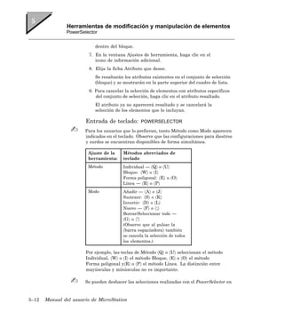 Herramientas de modificación y manipulación de elementos
               PowerSelector


                            dentro del bloque.
                         7. En la ventana Ajustes de herramienta, haga clic en el
                            icono de información adicional.
                         8. Elija la ficha Atributo que desee.
                            Se resaltarán los atributos existentes en el conjunto de selección
                            (bloque) y se mostrarán en la parte superior del cuadro de lista.
                         9. Para cancelar la selección de elementos con atributos específicos
                            del conjunto de selección, haga clic en el atributo resaltado.
                            El atributo ya no aparecerá resaltado y se cancelará la
                            selección de los elementos que lo incluyan.

                       Entrada de teclado:        POWERSELECTOR

                       Para los usuarios que lo prefieran, tanto Método como Modo aparecen
                       indicados en el teclado. Observe que las configuraciones para diestros
                       y zurdos se encuentran disponibles de forma simultánea.

                        Ajuste de la     Métodos abreviados de
                        herramienta:     teclado
                        Método           Individual — 〈Q〉 o 〈U〉
                                         Bloque: 〈W〉 o 〈I〉
                                         Forma poligonal: 〈E〉 u 〈O〉
                                         Línea — 〈R〉 o 〈P〉
                        Modo             Añadir — 〈A〉 o 〈J〉
                                         Sustraer: 〈S〉 o 〈K〉
                                         Invertir: 〈D〉 o 〈L〉
                                         Nuevo — 〈F〉 o 〈;〉
                                         Borrar/Seleccionar todo —
                                         〈G〉 o 〈’〉
                                         (Observe que al pulsar la
                                         〈barra espaciadora〉 también
                                         se cancela la selección de todos
                                         los elementos.)

                       Por ejemplo, las teclas de Método 〈Q〉 o 〈U〉 seleccionan el método
                       Individual, 〈W〉 o 〈I〉 el método Bloque, 〈E〉 o 〈O〉 el método
                       Forma poligonal y〈R〉 o 〈P〉 el método Línea. La distinción entre
                       mayúsculas y minúsculas no es importante.

                       Se pueden deshacer las selecciones realizadas con el PowerSelector en


5–12   Manual del usuario de MicroStation
 