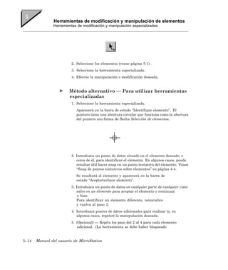 Herramientas de modificación y manipulación de elementos
               Herramientas de modificación y manipulación especializadas




                         2. Seleccione los elementos (vease página 5-1) .
                         3. Seleccione la herramienta especializada.
                         4. Efectúe la manipulación o modificación deseada.


                        Método alternativo — Para utilizar herramientas
                        especializadas
                         1. Seleccione la herramienta especializada.
                           Aparecerá en la barra de estado “Identifique elemento”. El
                           puntero tiene una abertura circular que funciona como la abertura
                           del puntero con forma de flecha Selección de elementos.




                         2. Introduzca un punto de datos situado en el elemento deseado, o
                            cerca de él, para identificar el elemento. En algunos casos, puede
                            resultar útil hacer snap en un punto tentativo del elemento. Véase
                            “Snap de puntos tentativos sobre elementos” en página 4-4.
                           Se resaltará el elemento y aparecerá en la barra de
                           estado “Acepte/rechace elemento”.
                         3. Introduzca un punto de datos en cualquier parte de cualquier vista
                            salvo en un elemento para aceptar el elemento y continuar.
                             o bien
                            Para identificar un elemento diferente, reinicialice
                            y vuelva al paso 2.
                         4. Introduzca puntos de datos adicionales para realizar (y, en
                            algunos casos, repetir) la manipulación deseada.
                         5. (Opcional) — Repita los paso del 2 al 4 para cada elemento
                             adicional. (La herramienta se debe haber bloqueado


5–14   Manual del usuario de MicroStation
 