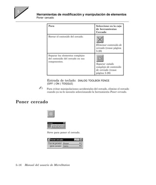 Herramientas de modificación y manipulación de elementos
               Poner cercado


                        Para                                     Seleccione en la caja
                                                                 de herramientas
                                                                 Cercado
                        Borrar el contenido del cercado.


                                                                 Eliminar contenido de
                                                                 cercado (vease página
                                                                 5-26)
                        Separar los elementos complejos
                        del contenido del cercado en sus
                        componentes.
                                                                 Separar estado
                                                                 complejo de contenido
                                                                 de cercado (vease
                                                                 página 5-26)


                       Entrada de teclado:         DIALOG TOOLBOX FENCE
                       [OFF | ON | TOGGLE]

                       Para evitar manipulaciones accidentales del cercado, elimine el cercado
                       cuando ya no lo necesite seleccionando la herramienta Poner cercado.



Poner cercado




                       Sirve para poner el cercado.




5–16   Manual del usuario de MicroStation
 