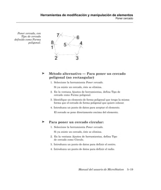 Herramientas de modificación y manipulación de elementos
                                                                                   Poner cercado




  Poner cercado, con
      Tipo de cercado
definido como Forma
           poligonal.




                         Método alternativo — Para poner un cercado
                         poligonal (no rectangular)
                          1. Seleccione la herramienta Poner cercado.
                            Si ya existe un cercado, éste se elimina.
                          2. En la ventana Ajustes de herramientas, defina Tipo de
                             cercado como Forma poligonal.
                          3. Identifique un elemento de forma poligonal que tenga la misma
                             forma que el cercado de forma poligonal que quiere colocar.
                          4. Introduzca un punto de datos para aceptar el elemento.
                            El cercado se pone directamente encima del elemento.


                         Para poner un cercado circular:
                          1. Seleccione la herramienta Poner cercado.
                            Si ya existe un cercado, éste se elimina.
                          2. En la ventana Ajustes de herramientas, defina Tipo
                             de cercado como Círculo.
                          3. Introduzca un punto de datos para definir el centro.
                          4. Introduzca un punto de datos para definir el radio.




                                                 Manual del usuario de MicroStation        5–19
 