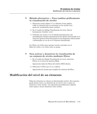 El sistema de niveles
                                              Modificación del nivel de un elemento



              Método alternativo — Para cambiar gráficamente
              la visualización de niveles
              1. Seleccione (vease página 5-1) o delimite (vease página
                 4-86) un elemento que se encuentre en los niveles cuyo
                 ajuste de visualización desea cambiar.
              2. En el cuadro de diálogo Visualización de nivel, elija la
                 herramienta Cambiar nivel.
              3. Continúe con el paso 4 en el método principal para este
                 procedimiento descrito anteriormente (la opción seleccionada en el
                 menú de opciones Nivel funcionará en los elementos seleccionados
                 o delimitados en vez de en el elemento identificado).


             Los filtros son útiles para agrupar niveles asociados con el
             objeto de verlos o no verlos como un grupo.



              Para activar y desactivar la visualización de
              un conjunto de niveles mediante filtros
              1. En el cuadro de diálogo Visualización de nivel, seleccione
                 Filtros en el menú de opciones Modo.
                 Aparecerán todos los filtros del archivo DGN abierto.
              2. Seleccione el filtro que se va a aplicar
                 Aparecerán los niveles que cumplen los criterios del filtro.


Modificación del nivel de un elemento

             Todos los elementos se colocan en determinados niveles. En ocasiones,
             puede desear mover un elemento de un nivel a otro o copiar un
             elemento a otros niveles. Los siguientes procedimientos explican
             cómo copiar y mover elementos entre niveles.




                                       Manual del usuario de MicroStation       2–9
 