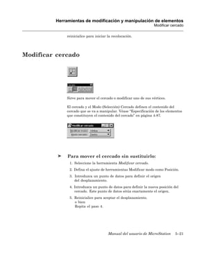 Herramientas de modificación y manipulación de elementos
                                                                  Modificar cercado

             reinicialice para iniciar la recolocación.




Modificar cercado




             Sirve para mover el cercado o modificar uno de sus vértices.

             El cercado y el Modo (Selección) Cercado definen el contenido del
             cercado que se va a manipular. Véase “Especificación de los elementos
             que constituyen el contenido del cercado” en página 4-87.




              Para mover el cercado sin sustituirlo:
               1. Seleccione la herramienta Modificar cercado.
               2. Defina el ajuste de herramientas Modificar modo como Posición.
               3. Introduzca un punto de datos para definir el origen
                  del desplazamiento.
               4. Introduzca un punto de datos para definir la nueva posición del
                  cercado. Este punto de datos sitúa exactamente el origen.
               5. Reinicialice para aceptar el desplazamiento.
                  o bien
                  Repita el paso 4.




                                       Manual del usuario de MicroStation      5–21
 