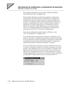 Herramientas de modificación y manipulación de elementos
               Manipular contenido de cercado


                       Para obtener información general sobre superficies B-spline,
                       véase““Elementos 3D”” en página 9-55.

                       Puede utilizar Extender cercado para manipular separaciones
                       (generalmente, las separaciones de multilíneas se utilizan para
                       representar ventanas o puertas cuando la propia multilínea es
                       la pared). Por ejemplo, puede colocar el cercado para incluir una
                       ventana y desplazarla por la pared. También puede cambiar el
                       tamaño de la ventana incluyendo en el cercado sólo el inicio o
                       final de la separación. Esto significa que en la mayoría de los
                       casos no es necesario desglosar la multilínea en sus elementos
                       componentes para llevar a cabo tales manipulaciones.

                       Para obtener información general sobre multilíneas, véase
                       ““Uso de multilíneas”” en página 8-29.

                       No es posible alejar la separación del segmento multilínea que la
                       contiene. Si mueve el cercado de manera que el punto inicial o final
                       de una separación se alejen del segmento, la posición de separación
                       se proyectará al punto más próximo del segmento. Si aleja una
                       separación del punto extremo del segmento, se borrará.

                       Si en el cercado sólo se encuentra un punto extremo del arco, éste
                       se rotará y escalará de manera que el punto se desplace a la nueva
                       posición. Esto significa que los arcos no cambian su relación entre
                       dimensiones (por ejemplo, los arcos circulares no se convierten en
                       elípticos), ni su ángulo de barrido. La nueva posición de su punto
                       extremo dependerá del modo en que se movió el cercado, en lugar de
                       que Extender cercado escale los arcos en la dirección X o Y.




5–24   Manual del usuario de MicroStation
 